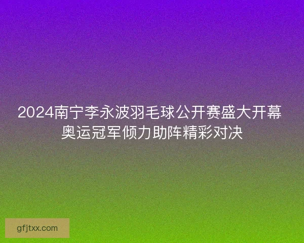 2024南宁李永波羽毛球公开赛盛大开幕 奥运冠军倾力助阵精彩对决