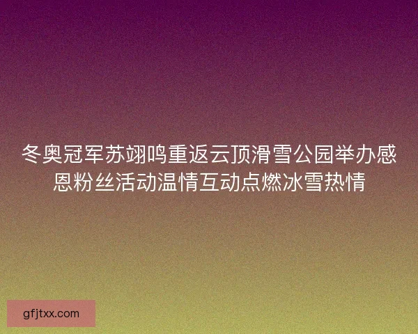 冬奥冠军苏翊鸣重返云顶滑雪公园举办感恩粉丝活动温情互动点燃冰雪热情