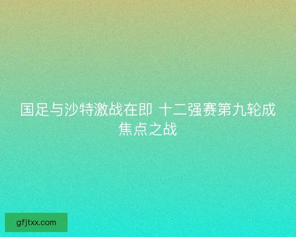 国足与沙特激战在即 十二强赛第九轮成焦点之战