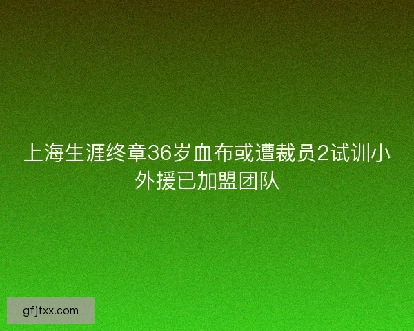 上海生涯终章36岁血布或遭裁员2试训小外援已加盟团队