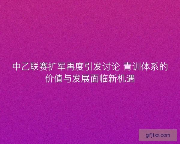 中乙联赛扩军再度引发讨论 青训体系的价值与发展面临新机遇
